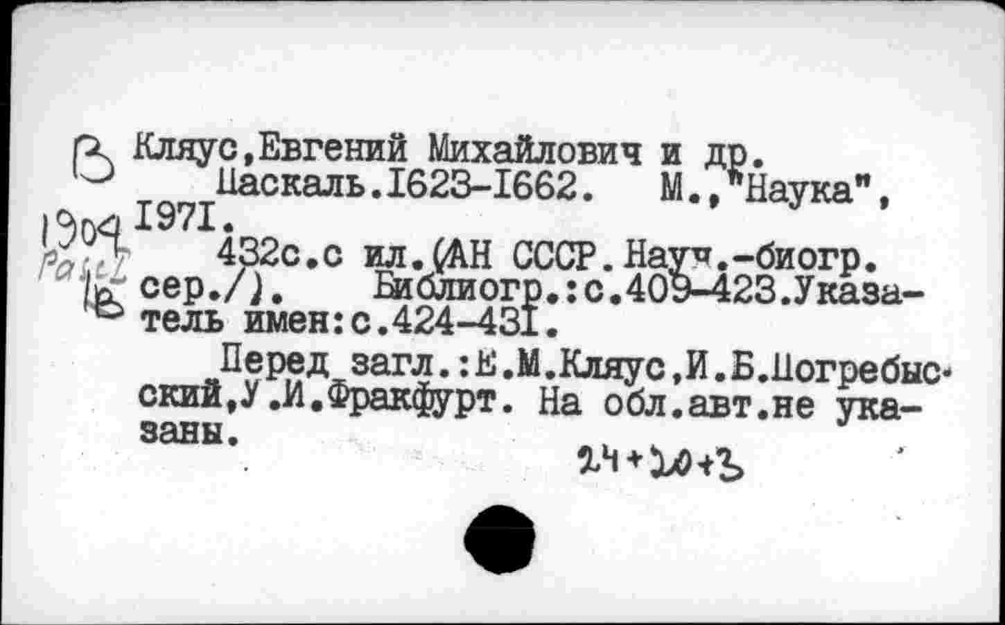 ﻿ГХ Кляус,Евгений Михайлович и др.
Паскаль.1623-1662.	М.,"Наука",
1971.
УУл	432с.с ил.(АН СССР. Нау^.-би огр.
к сер./Г. Еиблиогр.:с.40Э-423.Указа-тель имен: с.424-431.
Перед загл.:Е.М.Кляус,И.Б.Ногребыс-ский,У .И.Фракфурт. На обл.авт.не указаны.